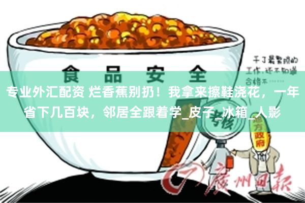 专业外汇配资 烂香蕉别扔！我拿来擦鞋浇花，一年省下几百块，邻居全跟着学_皮子_冰箱_人影