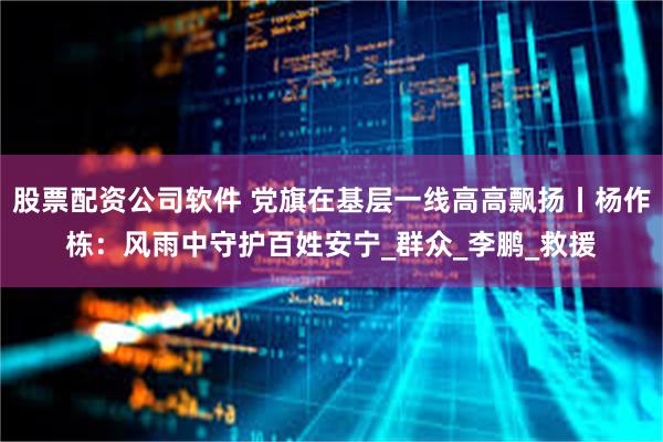 股票配资公司软件 党旗在基层一线高高飘扬丨杨作栋：风雨中守护百姓安宁_群众_李鹏_救援