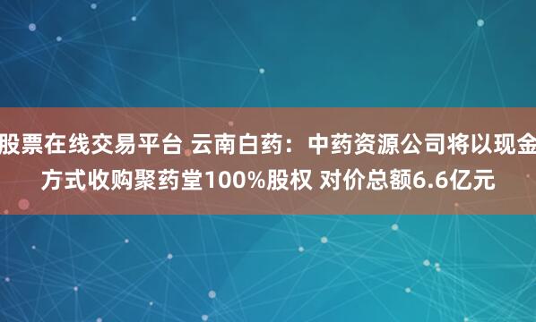 股票在线交易平台 云南白药：中药资源公司将以现金方式收购聚药堂100%股权 对价总额6.6亿元