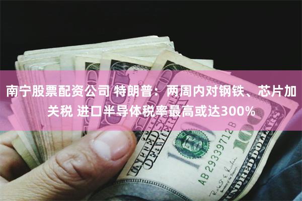 南宁股票配资公司 特朗普：两周内对钢铁、芯片加关税 进口半导体税率最高或达300%