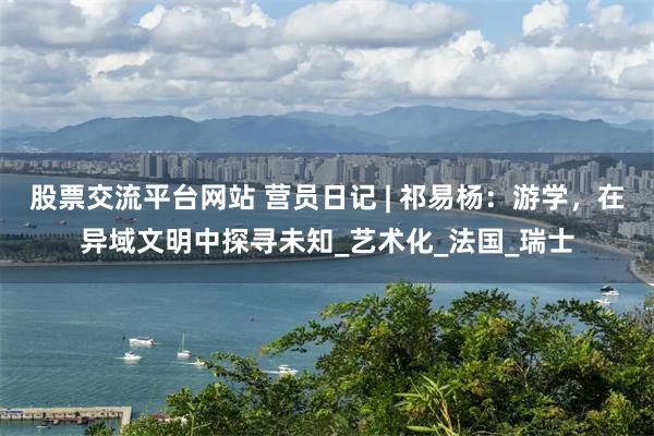 股票交流平台网站 营员日记 | 祁易杨：游学，在异域文明中探寻未知_艺术化_法国_瑞士