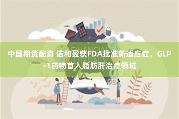 中国期货配资 诺和盈获FDA批准新适应症，GLP-1药物首入脂肪肝治疗领域
