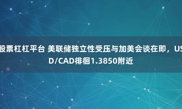 股票杠杠平台 美联储独立性受压与加美会谈在即，USD/CAD徘徊1.3850附近