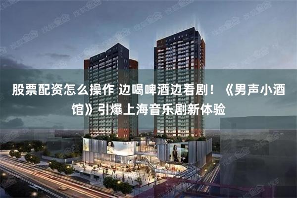 股票配资怎么操作 边喝啤酒边看剧！《男声小酒馆》引爆上海音乐剧新体验
