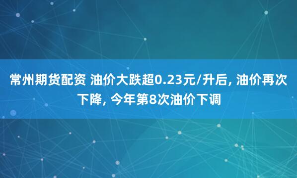 常州期货配资 油价大跌超0.23元/升后, 油价再次下降, 今年第8次油价下调
