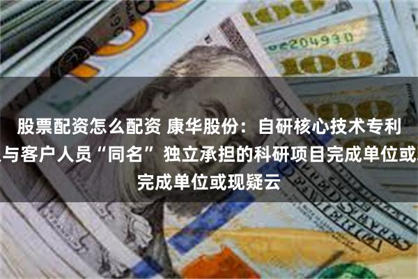 股票配资怎么配资 康华股份：自研核心技术专利发明人与客户人员“同名” 独立承担的科研项目完成单位或现疑云