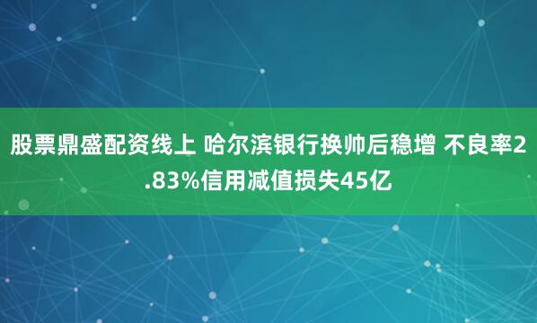 股票鼎盛配资线上 哈尔滨银行换帅后稳增 不良率2.83%信用减值损失45亿