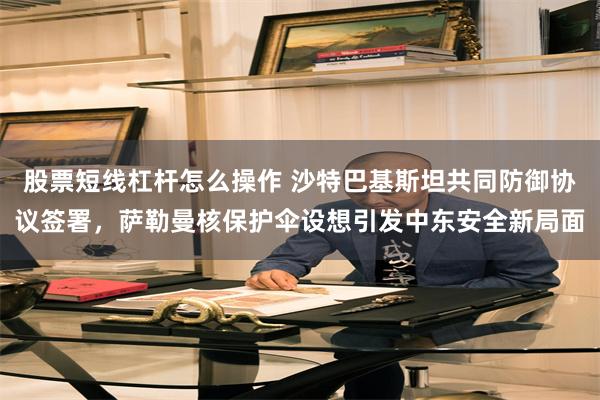 股票短线杠杆怎么操作 沙特巴基斯坦共同防御协议签署,萨勒曼核保护伞设想引发中东安全新局面