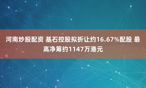 河南炒股配资 基石控股拟折让约16.67%配股 最高净筹约1147万港元
