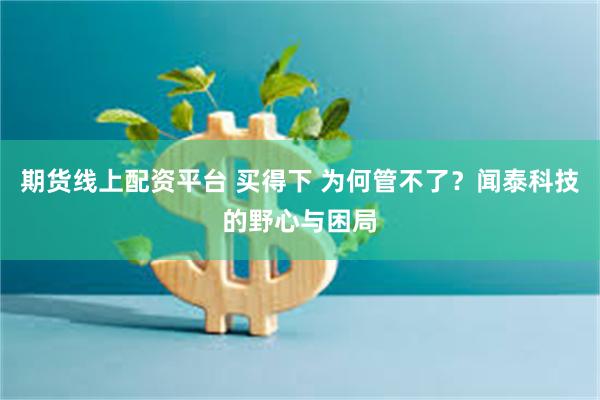 期货线上配资平台 买得下 为何管不了?闻泰科技的野心与困局