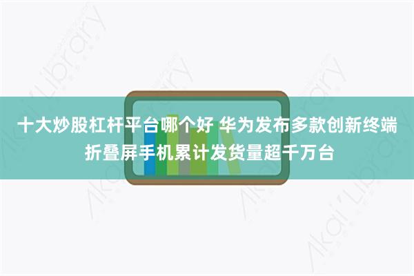 十大炒股杠杆平台哪个好 华为发布多款创新终端 折叠屏手机累计发货量超千万台