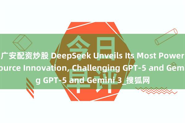 广安配资炒股 DeepSeek Unveils Its Most Powerful Open-source Innovation, Challenging GPT-5 and Gemini 3_搜狐网