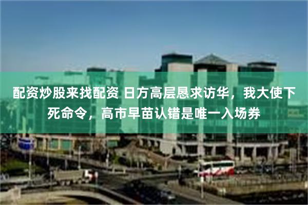 配资炒股来找配资 日方高层恳求访华,我大使下死命令,高市早苗认错是唯一入场券