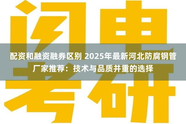 配资和融资融券区别 2025年最新河北防腐钢管厂家推荐:技术与品质并重的选择