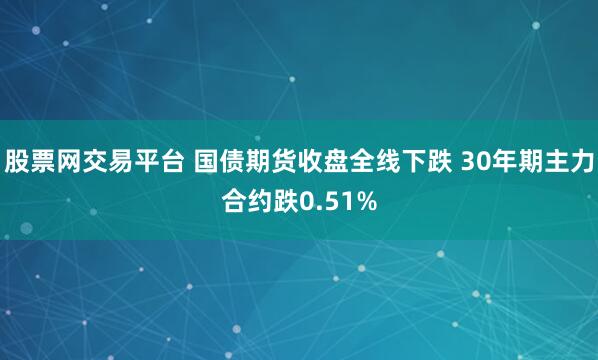 股票网交易平台 国债期货收盘全线下跌 30年期主力合约跌0.51%