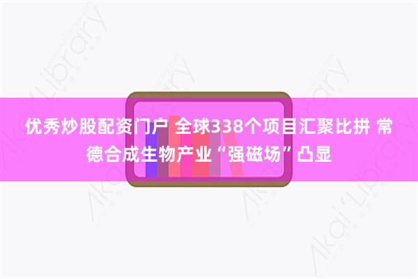 优秀炒股配资门户 全球338个项目汇聚比拼 常德合成生物产业“强磁场”凸显