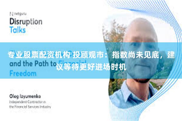 专业股票配资机构 投顾观市:指数尚未见底,建议等待更好进场时机