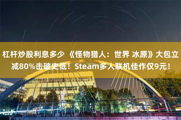 杠杆炒股利息多少 《怪物猎人:世界 冰原》大包立减80%击破史低!Steam多人联机佳作仅9元!