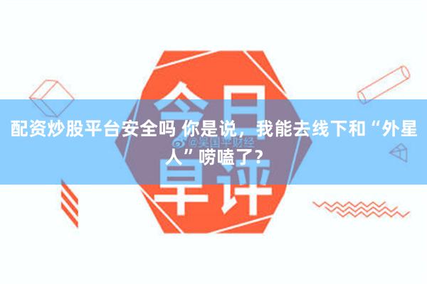 配资炒股平台安全吗 你是说,我能去线下和“外星人”唠嗑了?