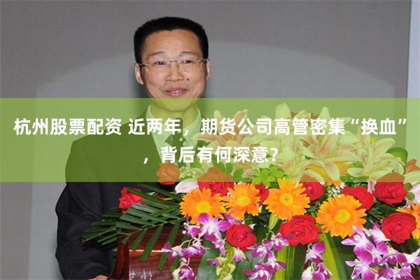 杭州股票配资 近两年,期货公司高管密集“换血”,背后有何深意?
